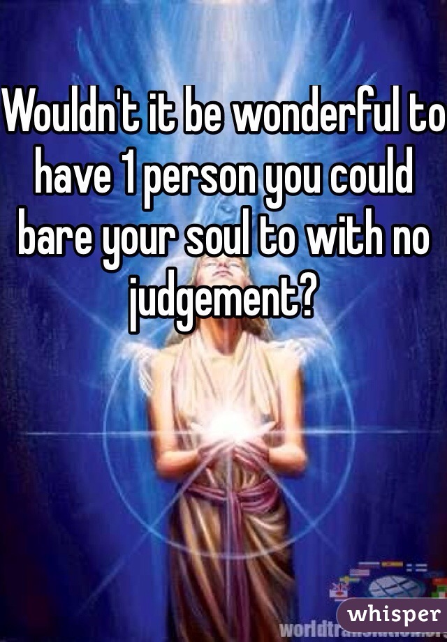 Wouldn't it be wonderful to have 1 person you could bare your soul to with no judgement?