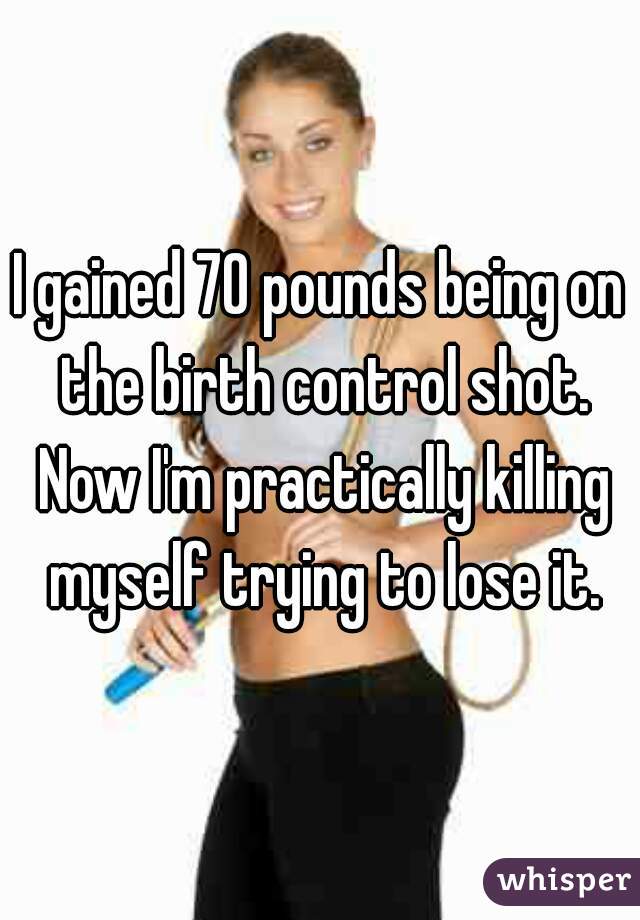 I gained 70 pounds being on the birth control shot. Now I'm practically killing myself trying to lose it.