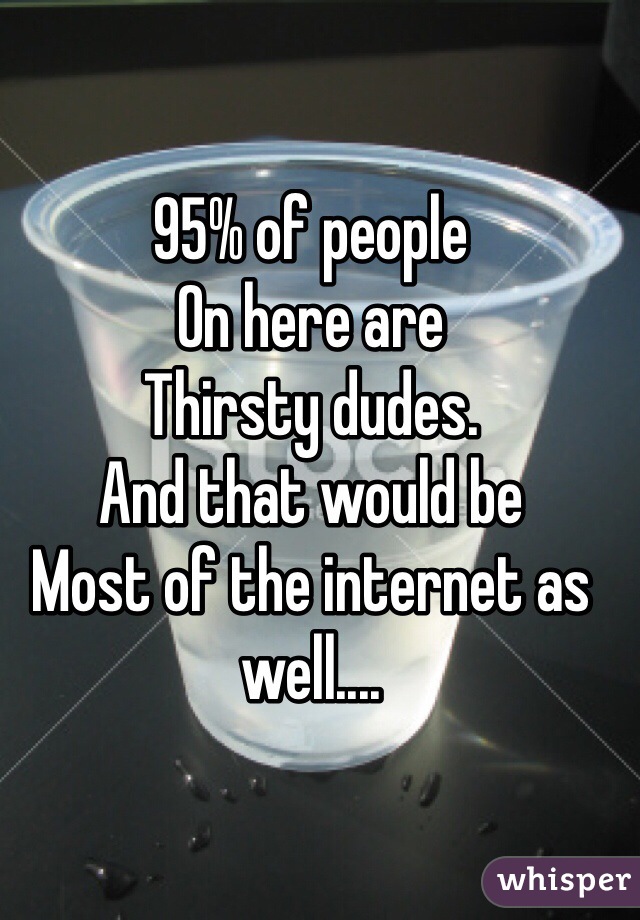 95% of people
On here are 
Thirsty dudes.
And that would be
Most of the internet as well....