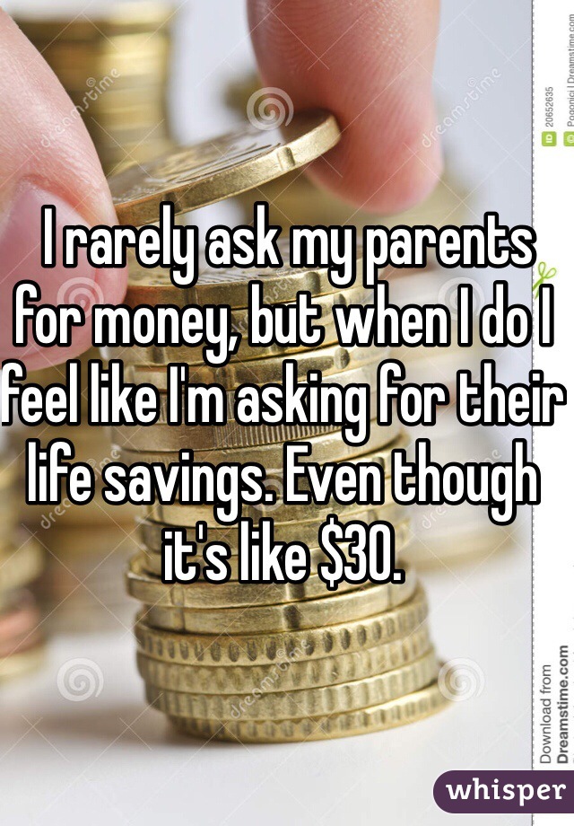  I rarely ask my parents for money, but when I do I feel like I'm asking for their life savings. Even though it's like $30. 