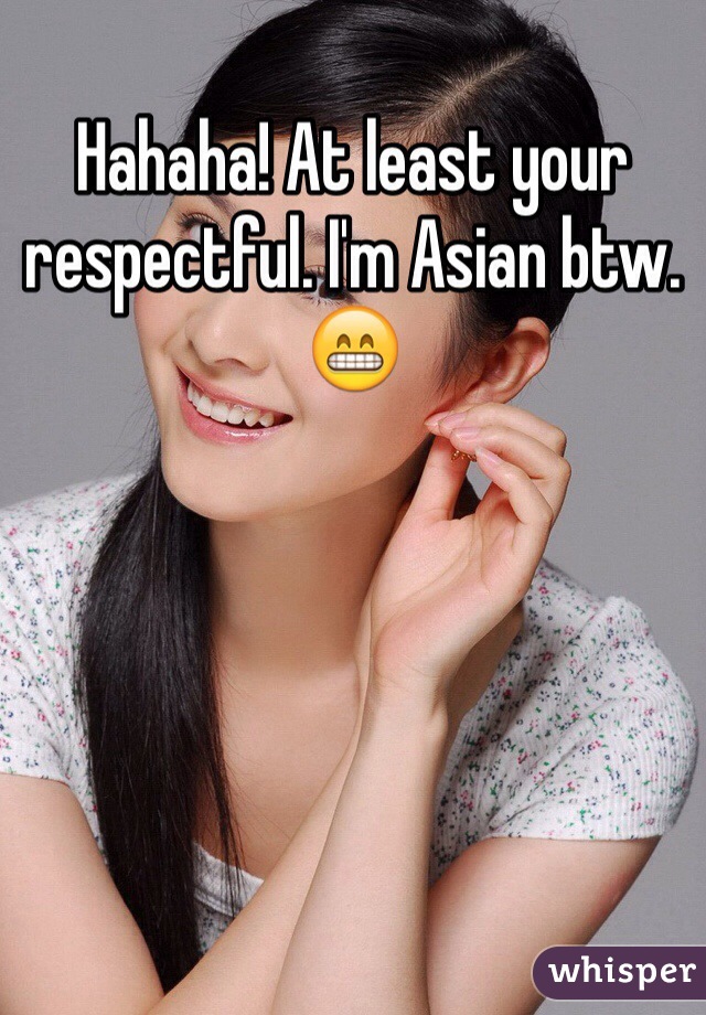 Hahaha! At least your respectful. I'm Asian btw. 😁