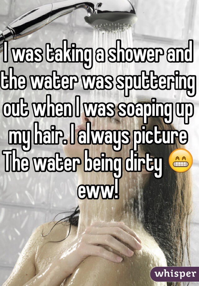 I was taking a shower and the water was sputtering out when I was soaping up my hair. I always picture The water being dirty 😁 eww!
