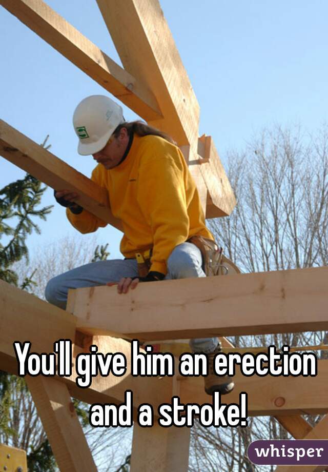You'll give him an erection and a stroke!