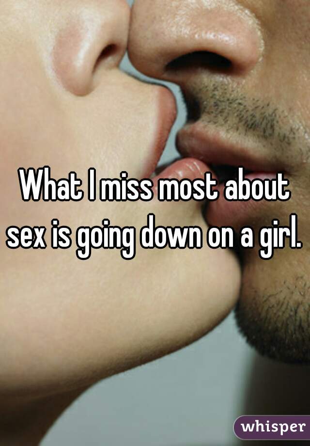 What I miss most about sex is going down on a girl. .
