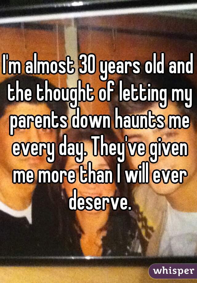 I'm almost 30 years old and the thought of letting my parents down haunts me every day. They've given me more than I will ever deserve.