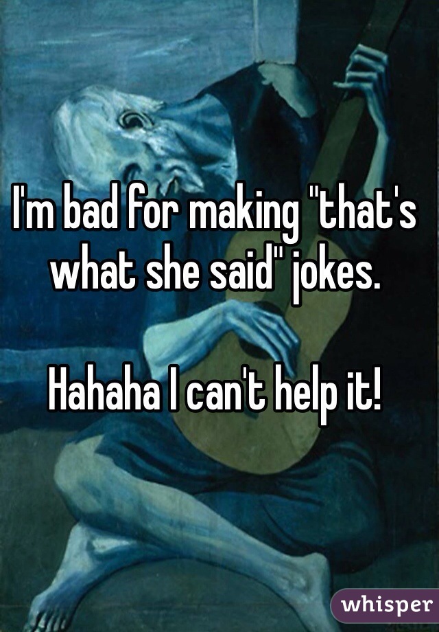 I'm bad for making "that's what she said" jokes.

Hahaha I can't help it!