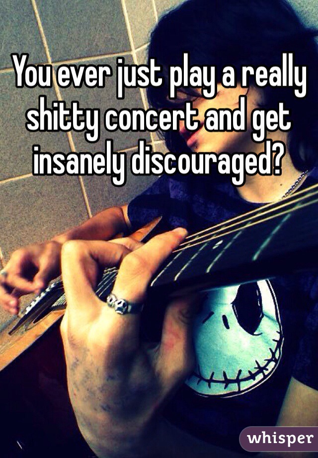 You ever just play a really shitty concert and get insanely discouraged?