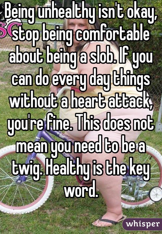 Being unhealthy isn't okay, stop being comfortable about being a slob. If you can do every day things without a heart attack, you're fine. This does not mean you need to be a twig. Healthy is the key word.
