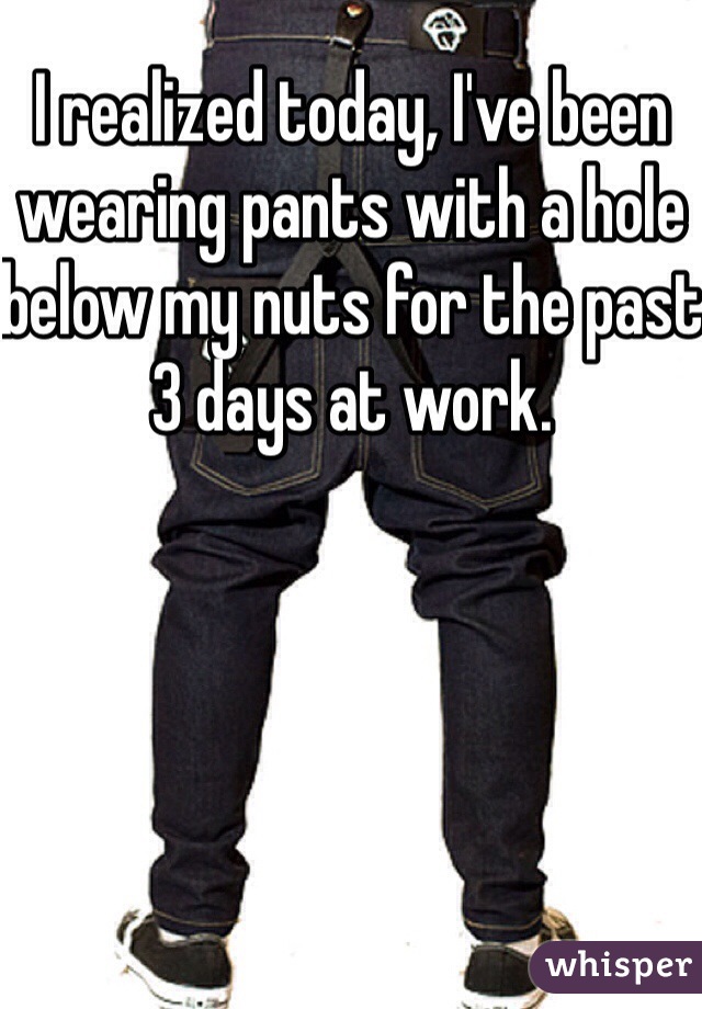 I realized today, I've been wearing pants with a hole below my nuts for the past 3 days at work.