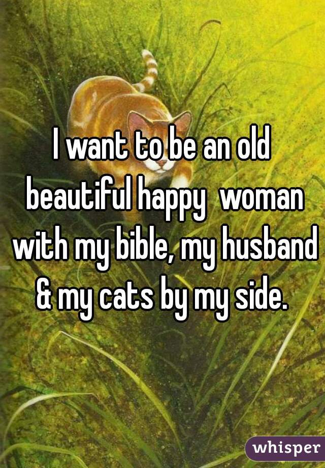 I want to be an old beautiful happy  woman with my bible, my husband & my cats by my side. 