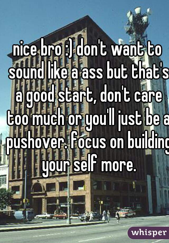 nice bro :) don't want to sound like a ass but that's a good start, don't care too much or you'll just be a pushover. focus on building your self more.