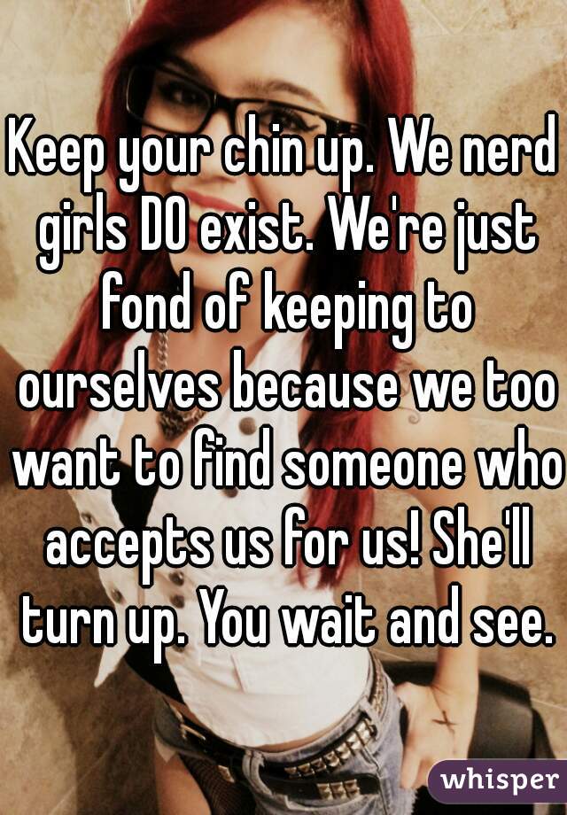 Keep your chin up. We nerd girls DO exist. We're just fond of keeping to ourselves because we too want to find someone who accepts us for us! She'll turn up. You wait and see.