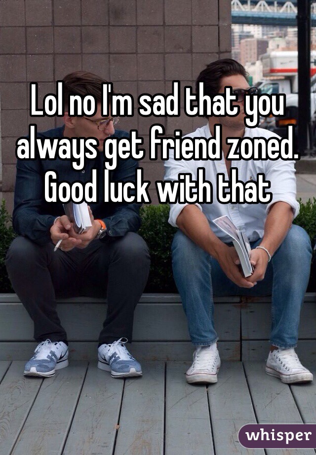 Lol no I'm sad that you always get friend zoned. Good luck with that