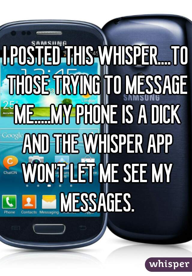 I POSTED THIS WHISPER....TO THOSE TRYING TO MESSAGE ME.....MY PHONE IS A DICK AND THE WHISPER APP WON'T LET ME SEE MY MESSAGES.