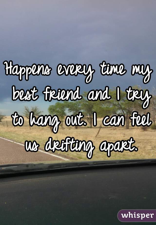 Happens every time my best friend and I try to hang out. I can feel us drifting apart.
