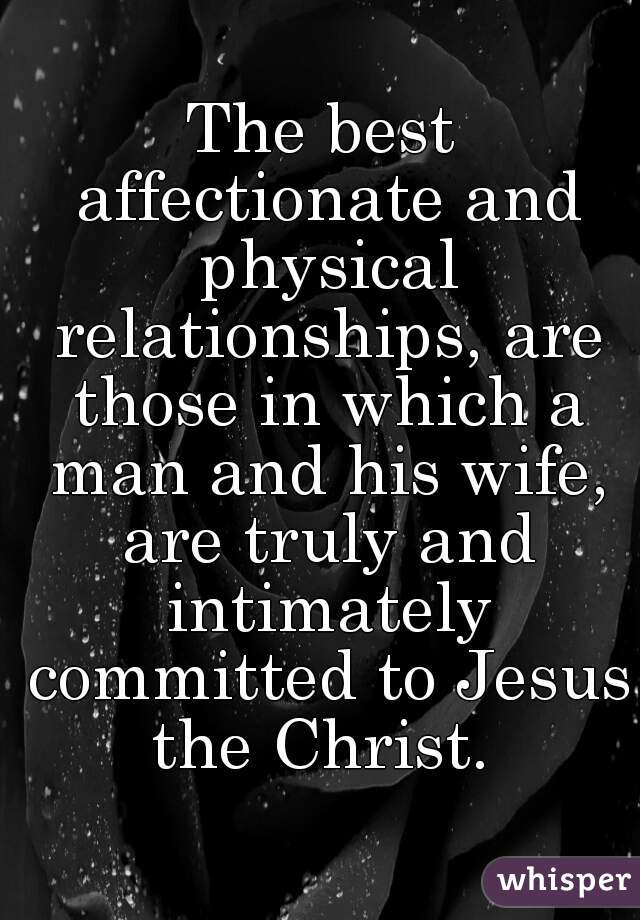 The best affectionate and physical relationships, are those in which a man and his wife, are truly and intimately committed to Jesus the Christ. 