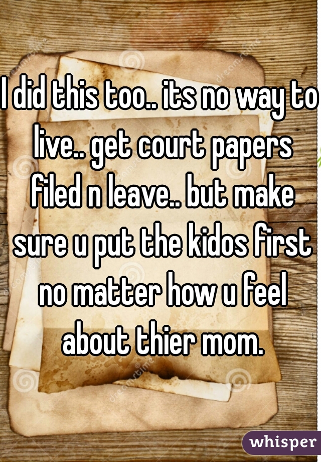 I did this too.. its no way to live.. get court papers filed n leave.. but make sure u put the kidos first no matter how u feel about thier mom.