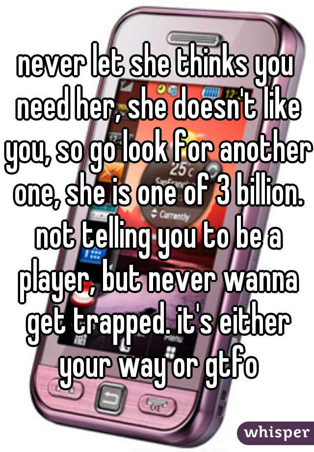 never let she thinks you need her, she doesn't like you, so go look for another one, she is one of 3 billion. not telling you to be a player, but never wanna get trapped. it's either your way or gtfo