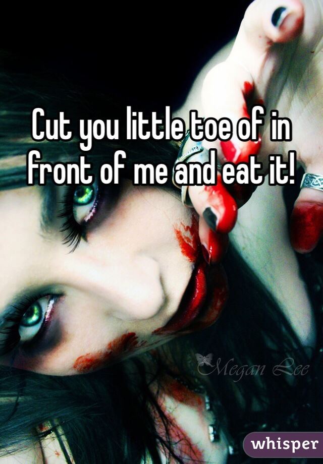 Cut you little toe of in front of me and eat it!