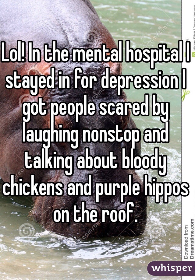 Lol! In the mental hospital I stayed in for depression I got people scared by laughing nonstop and talking about bloody chickens and purple hippos on the roof. 