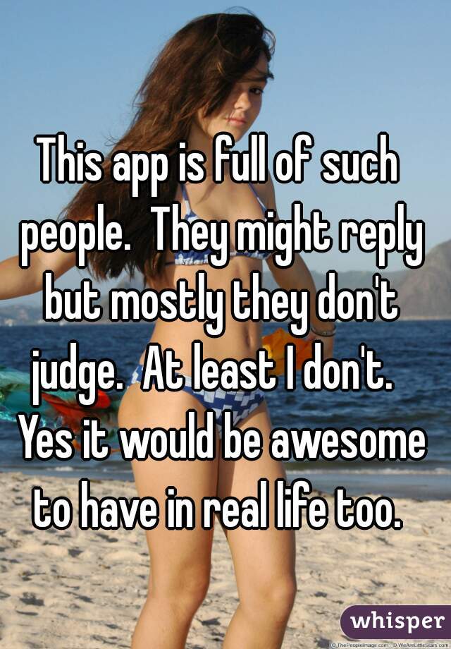 This app is full of such people.  They might reply but mostly they don't judge.  At least I don't.   Yes it would be awesome to have in real life too. 