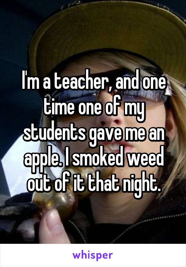 I'm a teacher, and one time one of my students gave me an apple. I smoked weed out of it that night.