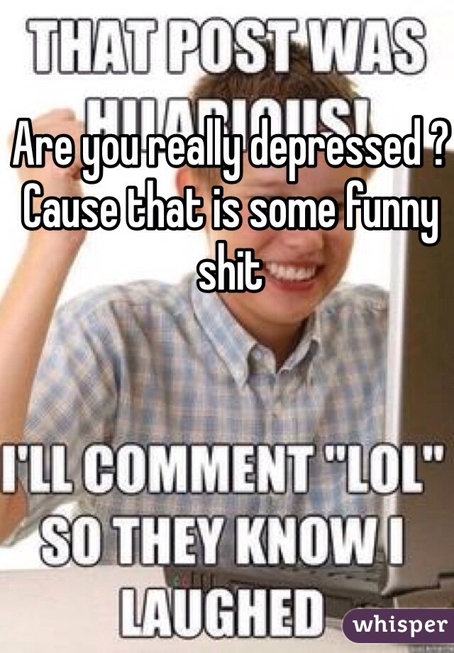 Are you really depressed ? Cause that is some funny shit 