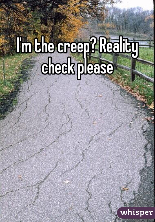 I'm the creep? Reality check please