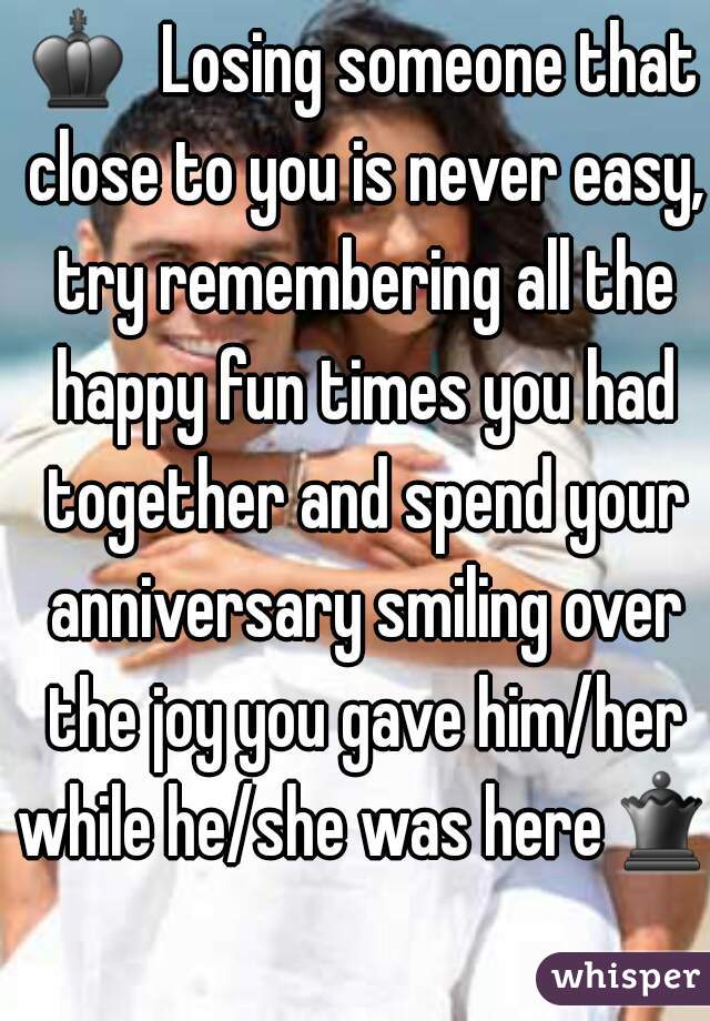 ♚  Losing someone that close to you is never easy, try remembering all the happy fun times you had together and spend your anniversary smiling over the joy you gave him/her while he/she was here♛ 