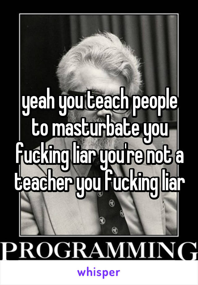 yeah you teach people to masturbate you fucking liar you're not a teacher you fucking liar