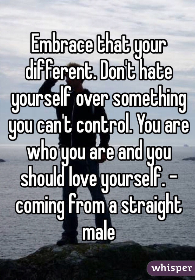 Embrace that your different. Don't hate yourself over something you can't control. You are who you are and you should love yourself. -coming from a straight male