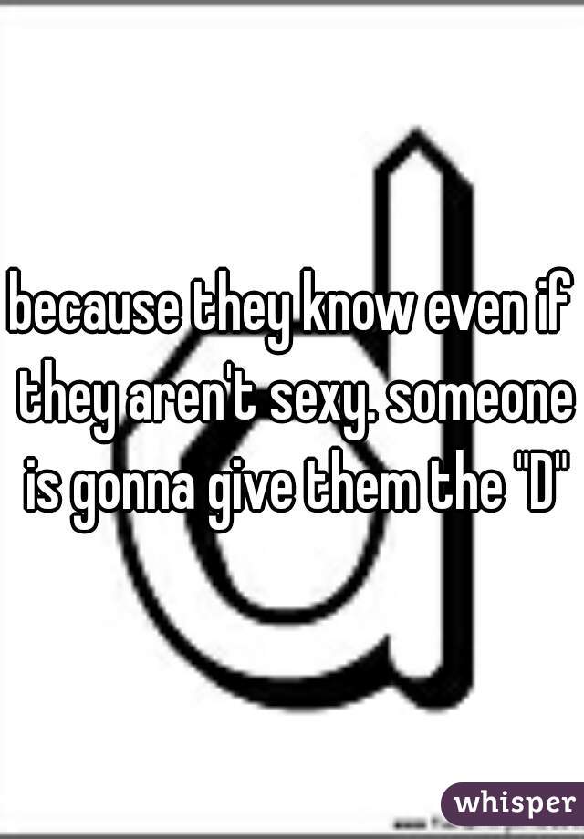 because they know even if they aren't sexy. someone is gonna give them the "D"