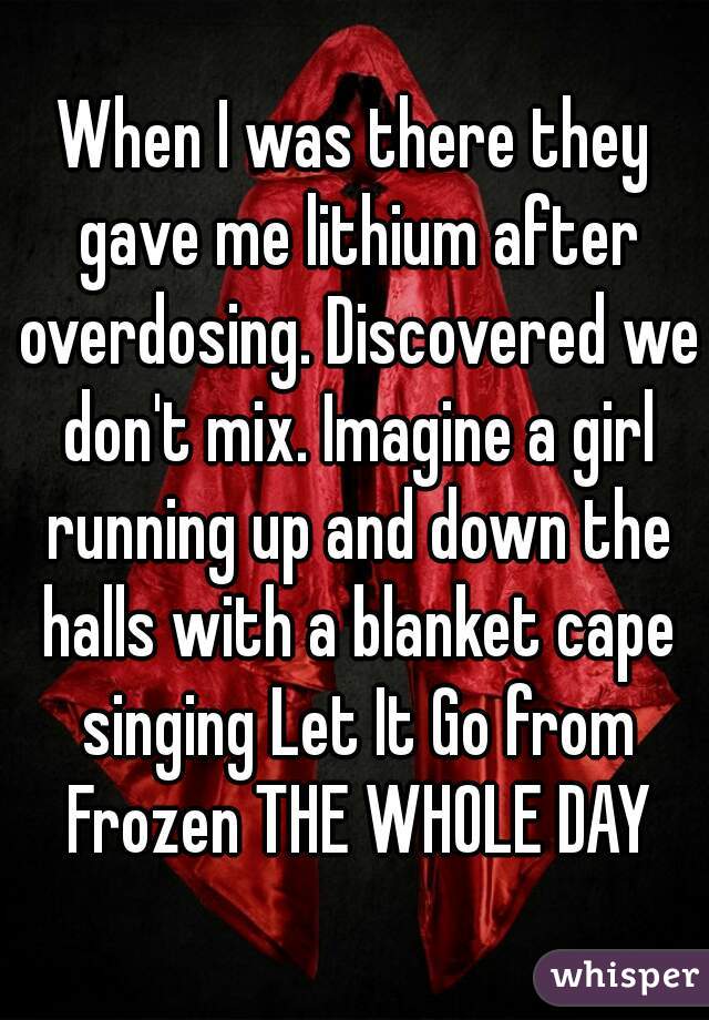 When I was there they gave me lithium after overdosing. Discovered we don't mix. Imagine a girl running up and down the halls with a blanket cape singing Let It Go from Frozen THE WHOLE DAY