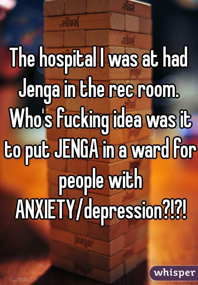 The hospital I was at had Jenga in the rec room.  Who's fucking idea was it to put JENGA in a ward for people with ANXIETY/depression?!?!