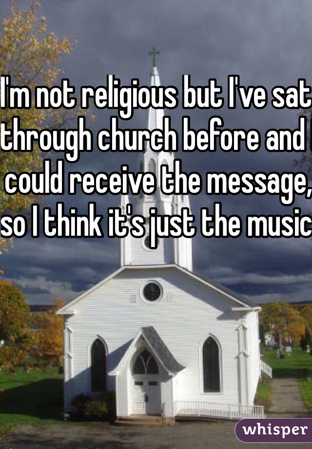 I'm not religious but I've sat through church before and I could receive the message, so I think it's just the music 