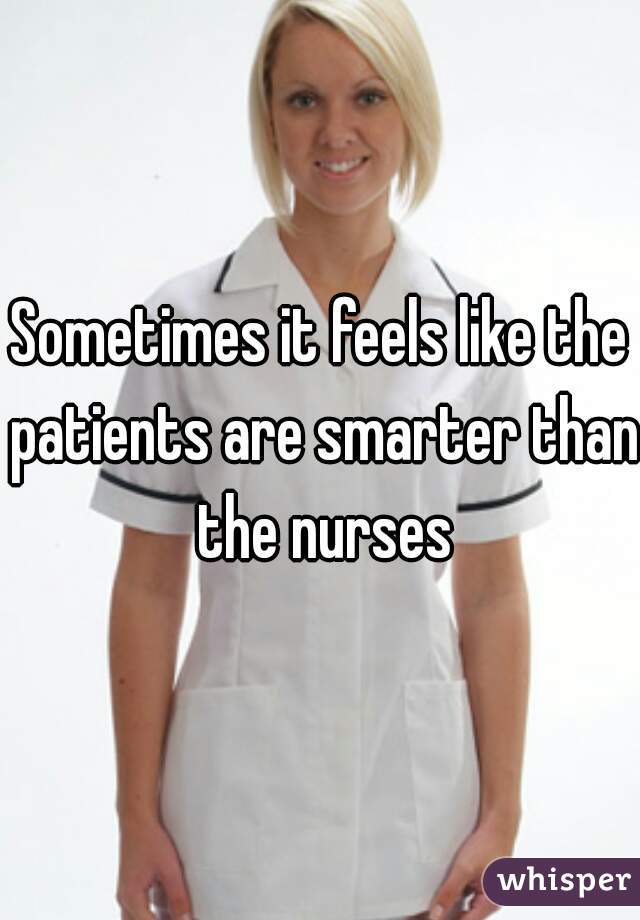 Sometimes it feels like the patients are smarter than the nurses