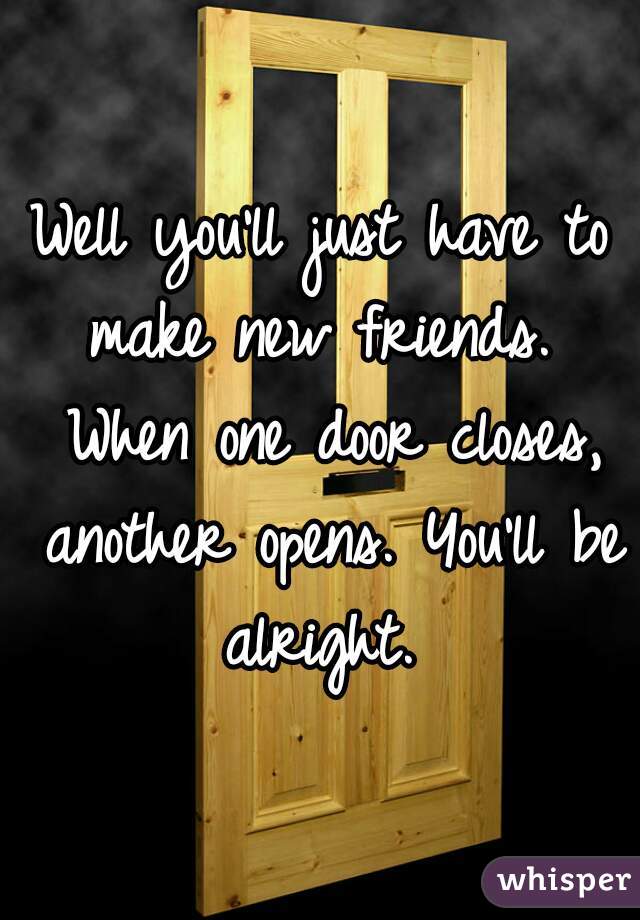 Well you'll just have to make new friends.  When one door closes, another opens. You'll be alright. 