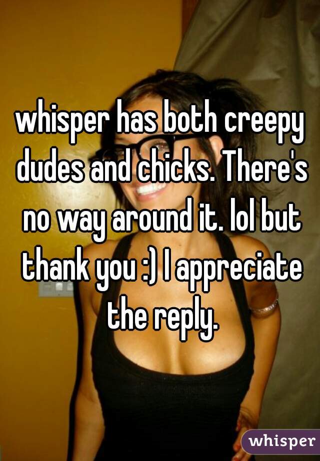whisper has both creepy dudes and chicks. There's no way around it. lol but thank you :) I appreciate the reply.