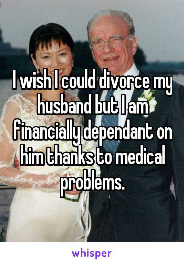 I wish I could divorce my husband but I am financially dependant on him thanks to medical problems.