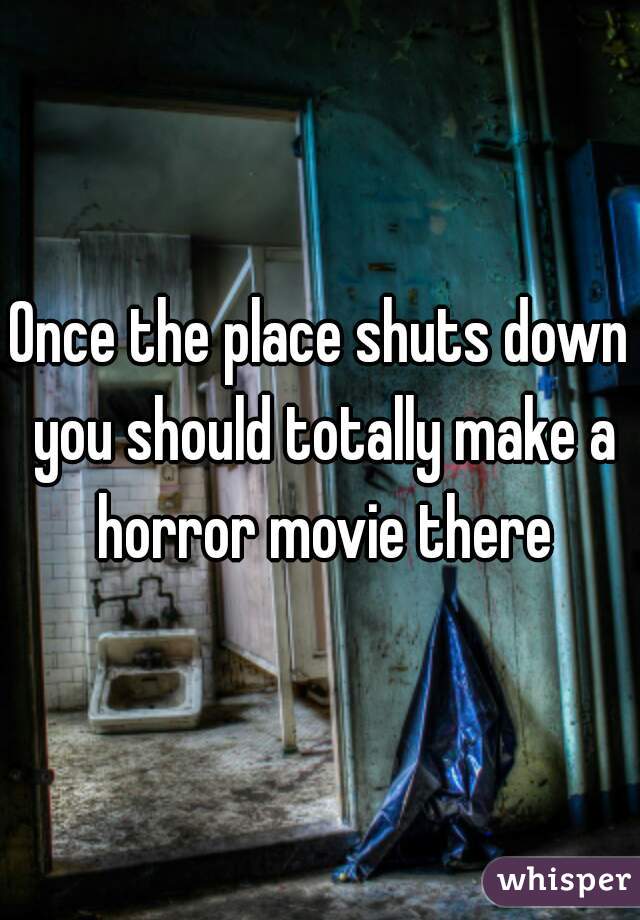 Once the place shuts down you should totally make a horror movie there