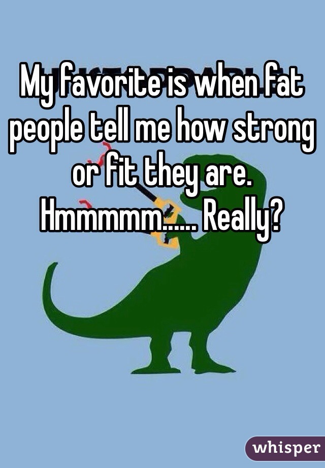My favorite is when fat people tell me how strong or fit they are.  Hmmmmm...... Really?  