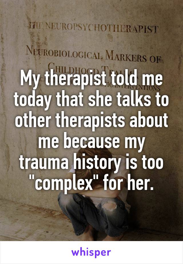 My therapist told me today that she talks to other therapists about me because my trauma history is too "complex" for her.