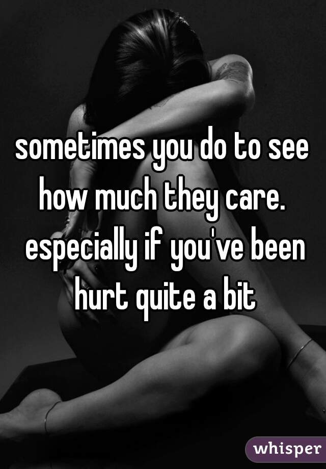 sometimes you do to see how much they care.  especially if you've been hurt quite a bit