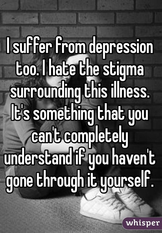 I suffer from depression too. I hate the stigma surrounding this illness. It's something that you can't completely understand if you haven't gone through it yourself. 