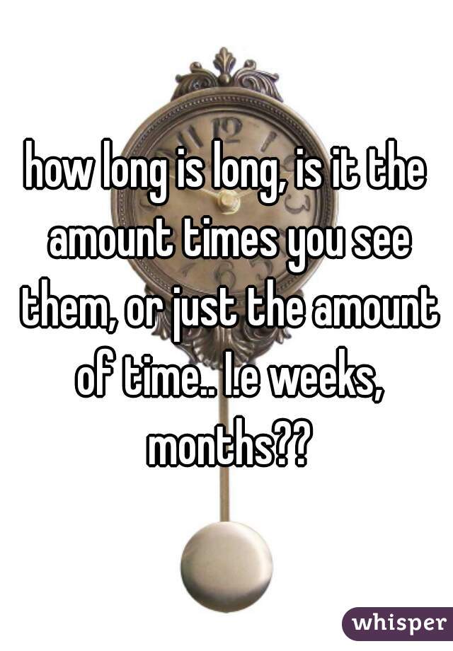 how long is long, is it the amount times you see them, or just the amount of time.. I.e weeks, months??