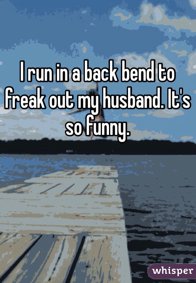 I run in a back bend to freak out my husband. It's so funny. 