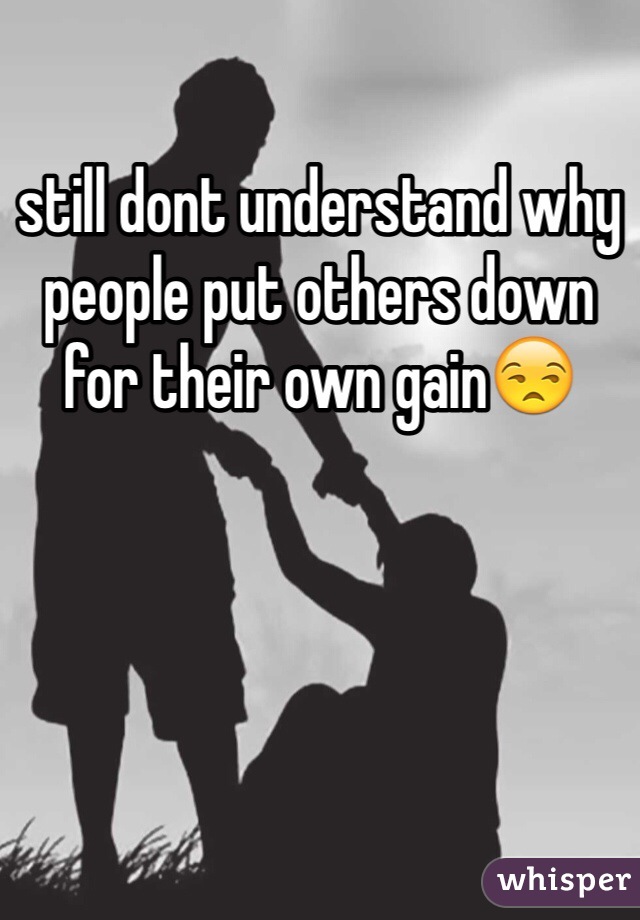 still dont understand why people put others down for their own gain😒