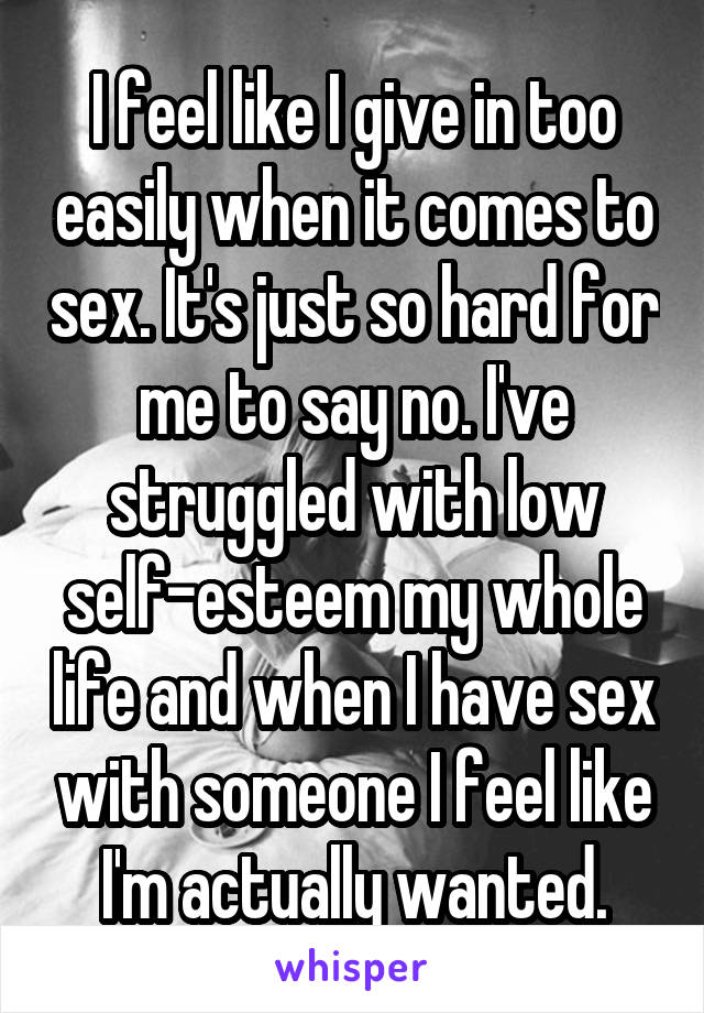 I feel like I give in too easily when it comes to sex. It's just so hard for me to say no. I've struggled with low self-esteem my whole life and when I have sex with someone I feel like I'm actually wanted.