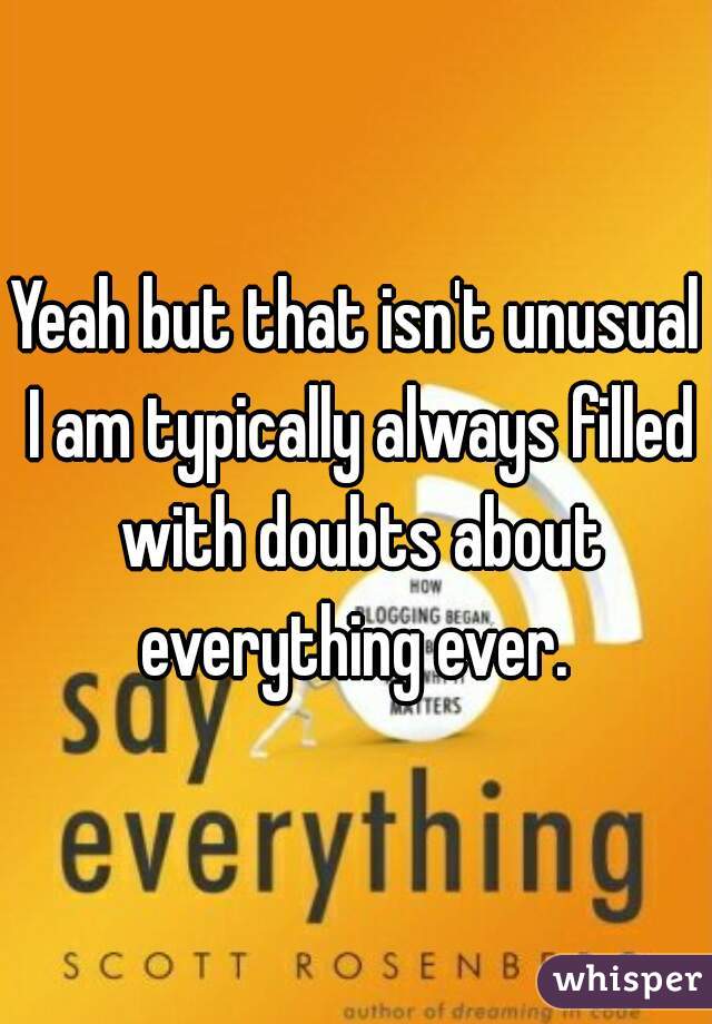 Yeah but that isn't unusual I am typically always filled with doubts about everything ever. 