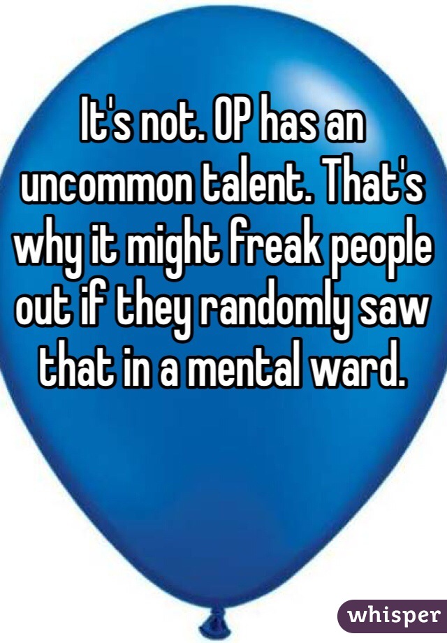 It's not. OP has an uncommon talent. That's why it might freak people out if they randomly saw that in a mental ward.